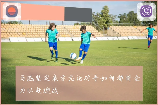 马威坚定表示无论对手如何都将全力以赴迎战