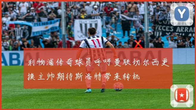 利物浦传奇球员呼吁曼联切尔西更换主帅期待斯洛特带来转机
