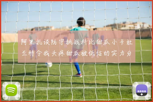 阿里扎谈防守挑战科比甜瓜小卡杜兰特令我头疼甜瓜被低估的实力分析