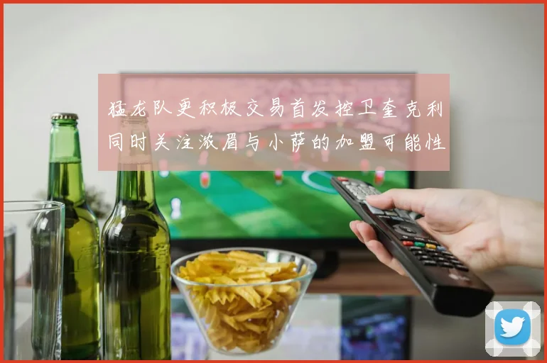 猛龙队更积极交易首发控卫奎克利同时关注浓眉与小萨的加盟可能性
