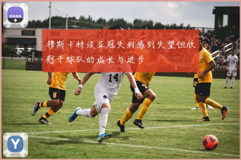 穆斯卡特谈亚冠失利感到失望但欣慰于球队的成长与进步