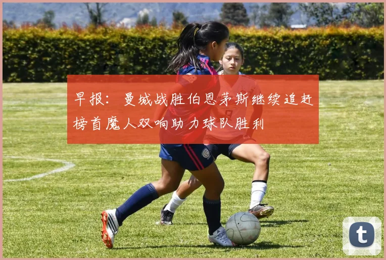 早报：曼城战胜伯恩茅斯继续追赶榜首魔人双响助力球队胜利