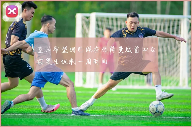 皇马希望姆巴佩在对阵曼城首回合前复出仅剩一周时间