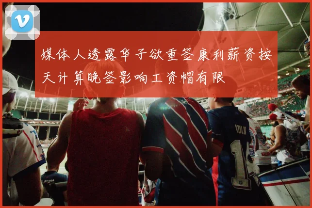 媒体人透露华子欲重签康利薪资按天计算晚签影响工资帽有限