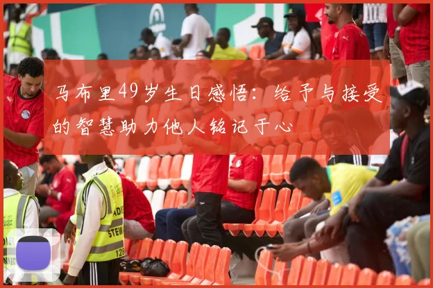 马布里49岁生日感悟：给予与接受的智慧助力他人铭记于心