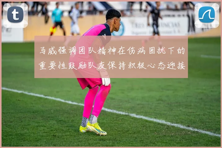 马威强调团队精神在伤病困扰下的重要性鼓励队友保持积极心态迎接挑战