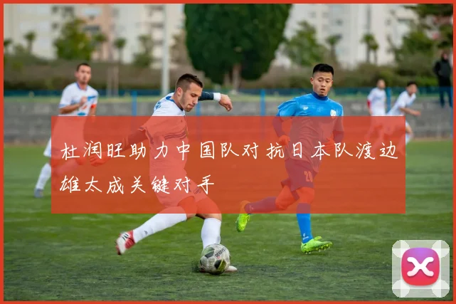 杜润旺助力中国队对抗日本队渡边雄太成关键对手