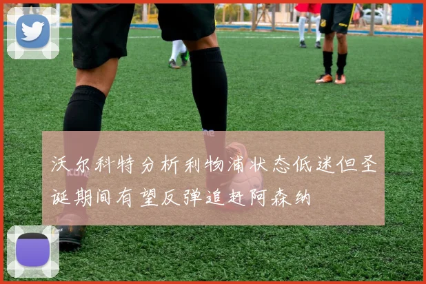 沃尔科特分析利物浦状态低迷但圣诞期间有望反弹追赶阿森纳
