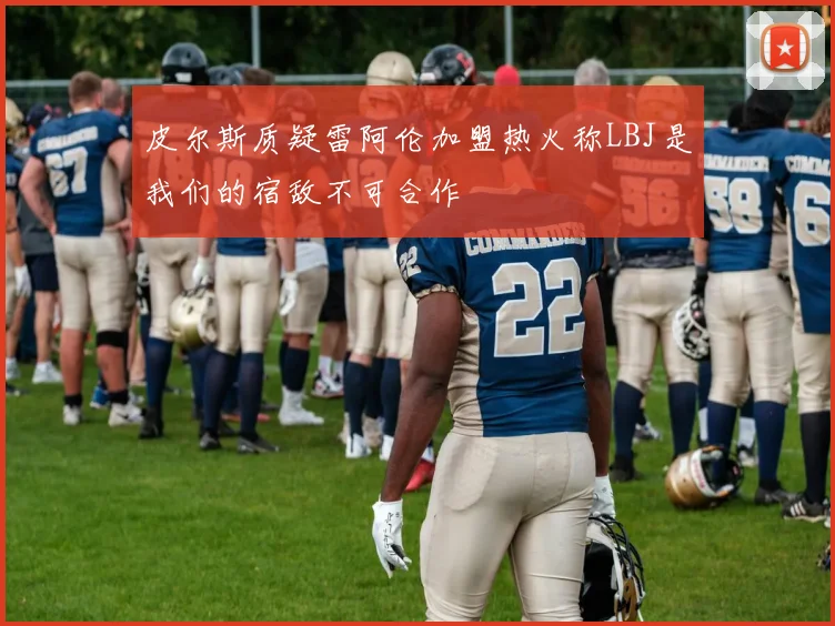 皮尔斯质疑雷阿伦加盟热火称LBJ是我们的宿敌不可合作