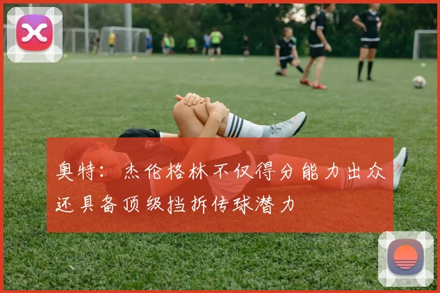 奥特：杰伦格林不仅得分能力出众还具备顶级挡拆传球潜力