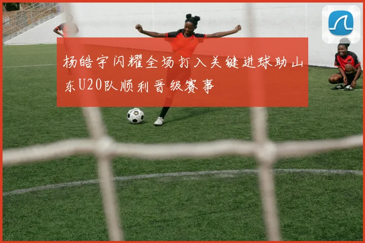杨皓宇闪耀全场打入关键进球助山东U20队顺利晋级赛事
