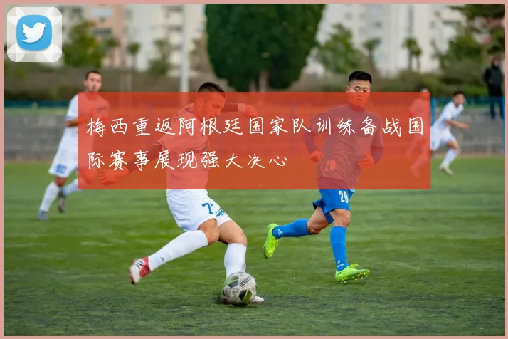 梅西重返阿根廷国家队训练备战国际赛事展现强大决心