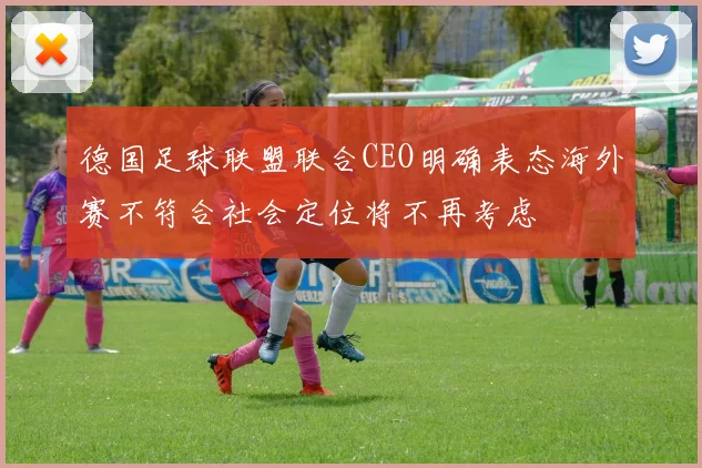德国足球联盟联合CEO明确表态海外赛不符合社会定位将不再考虑