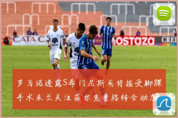 罗马诺透露S希门尼斯或将接受脚踝手术米兰关注菲尔克鲁格转会动态