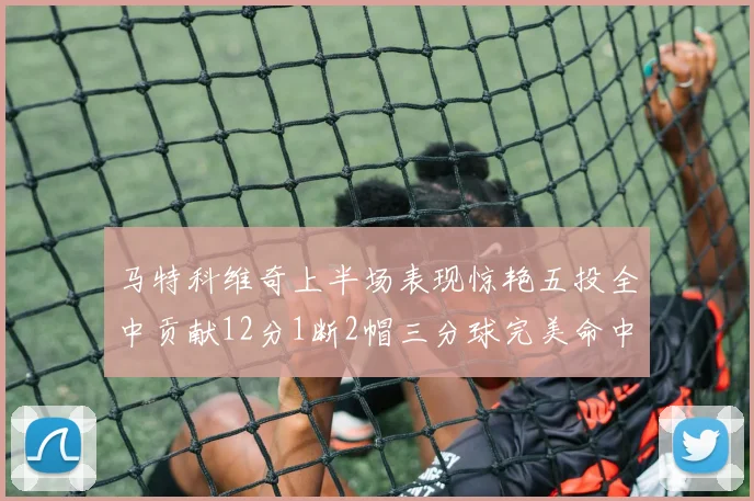 马特科维奇上半场表现惊艳五投全中贡献12分1断2帽三分球完美命中