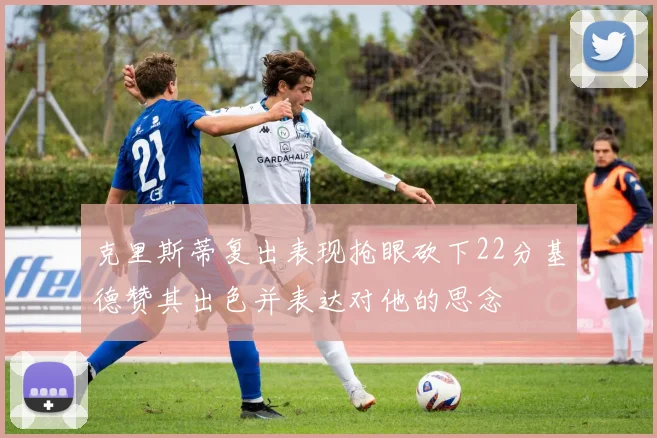 克里斯蒂复出表现抢眼砍下22分基德赞其出色并表达对他的思念
