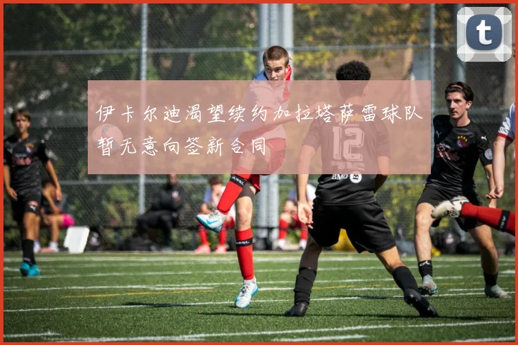 伊卡尔迪渴望续约加拉塔萨雷球队暂无意向签新合同