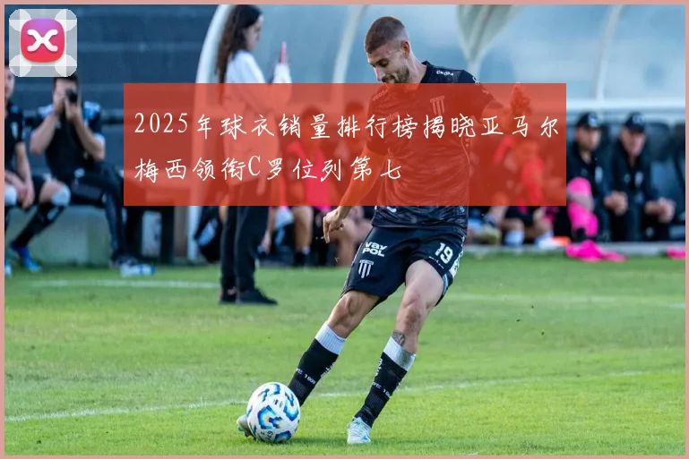 2025年球衣销量排行榜揭晓亚马尔梅西领衔C罗位列第七