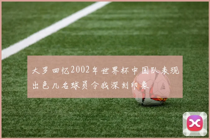 大罗回忆2002年世界杯中国队表现出色几名球员令我深刻印象