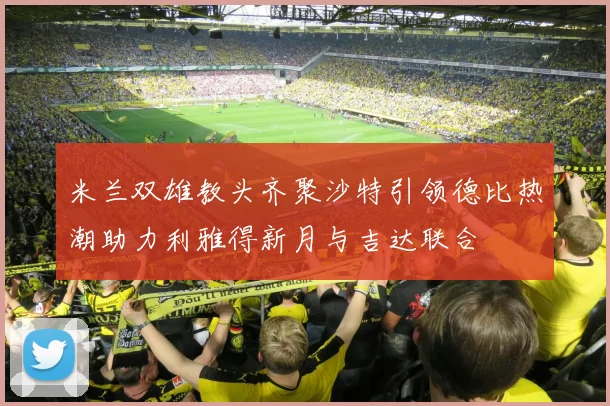 米兰双雄教头齐聚沙特引领德比热潮助力利雅得新月与吉达联合