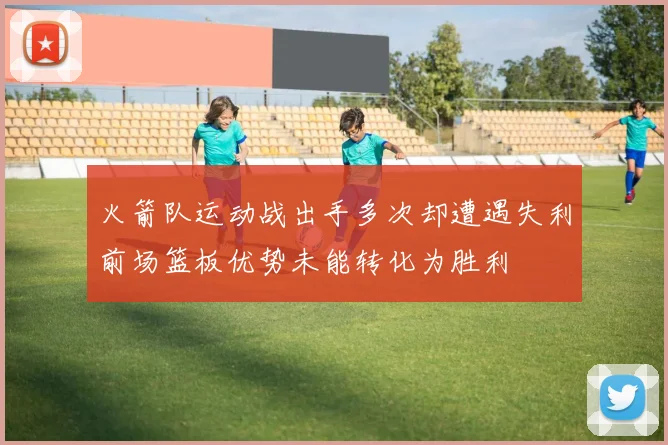 火箭队运动战出手多次却遭遇失利前场篮板优势未能转化为胜利