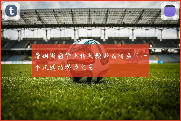 詹姆斯盛赞杰伦约翰逊或将成下一个皮蓬的潜力之星