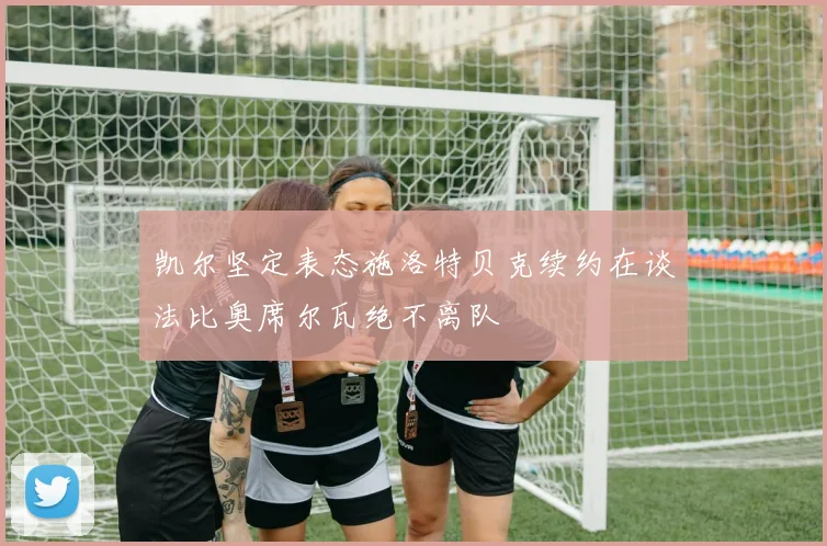 凯尔坚定表态施洛特贝克续约在谈法比奥席尔瓦绝不离队