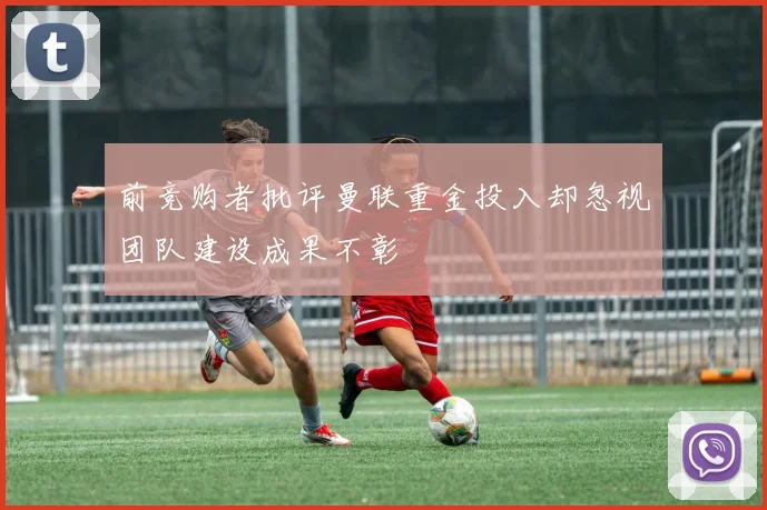 前竞购者批评曼联重金投入却忽视团队建设成果不彰
