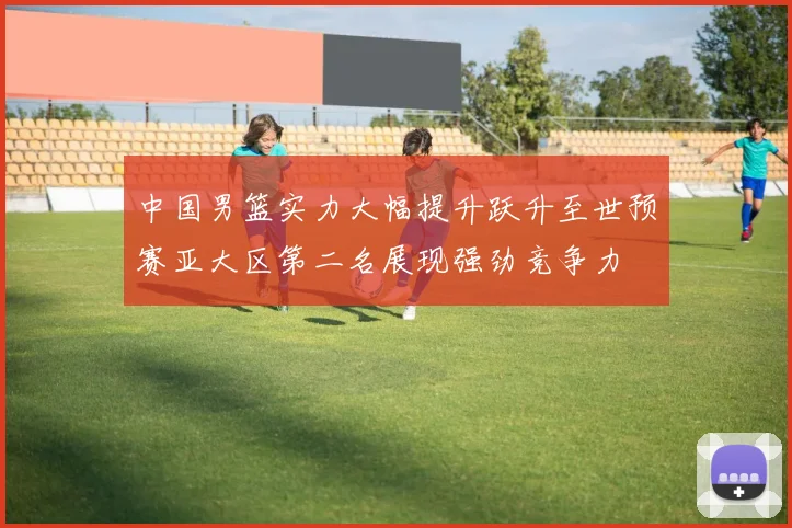 中国男篮实力大幅提升跃升至世预赛亚大区第二名展现强劲竞争力