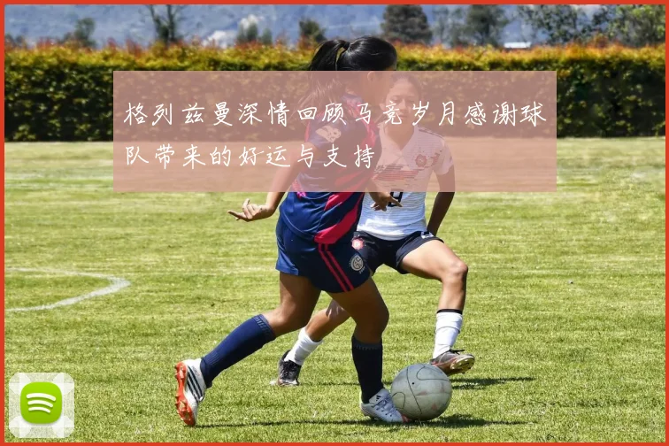 格列兹曼深情回顾马竞岁月感谢球队带来的好运与支持