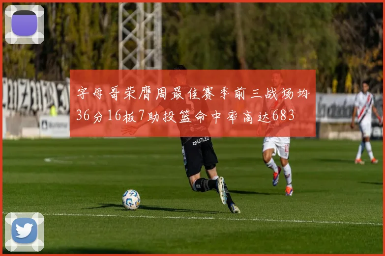 字母哥荣膺周最佳赛季前三战场均36分16板7助投篮命中率高达683