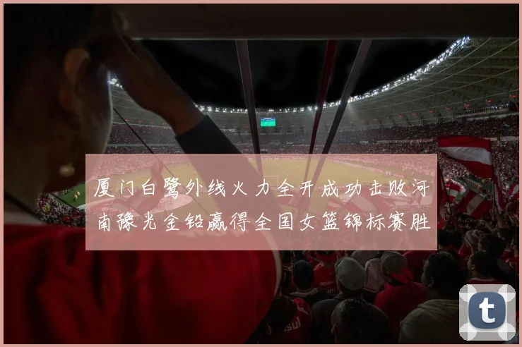 厦门白鹭外线火力全开成功击败河南豫光金铅赢得全国女篮锦标赛胜利