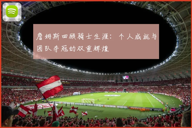 詹姆斯回顾骑士生涯：个人成就与团队夺冠的双重辉煌