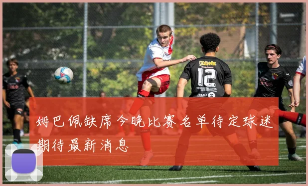 姆巴佩缺席今晚比赛名单待定球迷期待最新消息