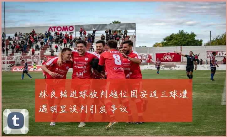 林良铭进球被判越位国安追三球遭遇明显误判引发争议